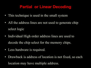 • This technique is used in the small system
• All the address lines are not used to generate chip
select logic
• Individual High order address lines are used to
decode the chip select for the memory chips.
• Less hardware is required.
• Drawback is address of location is not fixed, so each
location may have multiple address.
Partial or Linear Decoding
 