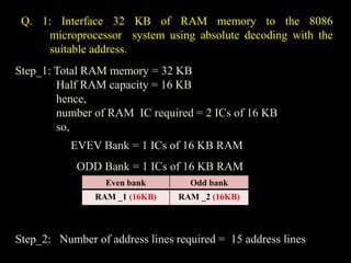 Q. 1: Interface 32 KB of RAM memory to the 8086
microprocessor system using absolute decoding with the
suitable address.
Step_1: Total RAM memory = 32 KB
Half RAM capacity = 16 KB
hence,
number of RAM IC required = 2 ICs of 16 KB
so,
EVEV Bank = 1 ICs of 16 KB RAM
ODD Bank = 1 ICs of 16 KB RAM
Step_2: Number of address lines required = 15 address lines
Even bank Odd bank
RAM _1 (16KB) RAM _2 (16KB)
 