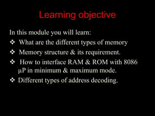 Learning objective
In this module you will learn:
 What are the different types of memory
 Memory structure & its requirement.
 How to interface RAM & ROM with 8086
µP in minimum & maximum mode.
 Different types of address decoding.
 
