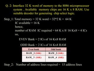 Q. 2: Interface 32 K word of memory to the 8086 microprocessor
system . Available memory chips are 16 K x 8 RAM. Use
suitable decoder for generating chip select logic.
Step_1: Total memory = 32 K word = 32*2 K = 64 K
IC available = 16 K
hence,
number of RAM IC required = 64 K x 8/ 16 Kx8 = 4 ICs
so,
EVEV Bank = 2 ICs of 16 Kx8 RAM
ODD Bank = 2 ICs of 16 Kx8 RAM
Step_2: Number of address lines required = 15 address lines
Even bank Odd bank
RAM _1 (16K) RAM _2 (16K)
RAM_ 3 (16K) RAM _4 (16K)
 