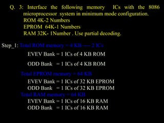 Q. 3: Interface the following memory ICs with the 8086
microprocessor system in minimum mode configuration.
ROM 4K-2 Numbers
EPROM 64K-1 Numbers
RAM 32K- 1Number . Use partial decoding.
Step_1: Total ROM memory = 4 KB ---- 2 ICs
EVEV Bank = 1 ICs of 4 KB ROM
ODD Bank = 1 ICs of 4 KB ROM
Total EPROM memory = 64 KB
EVEV Bank = 1 ICs of 32 KB EPROM
ODD Bank = 1 ICs of 32 KB EPROM
Total RAM memory = 64 KB
EVEV Bank = 1 ICs of 16 KB RAM
ODD Bank = 1 ICs of 16 KB RAM
 