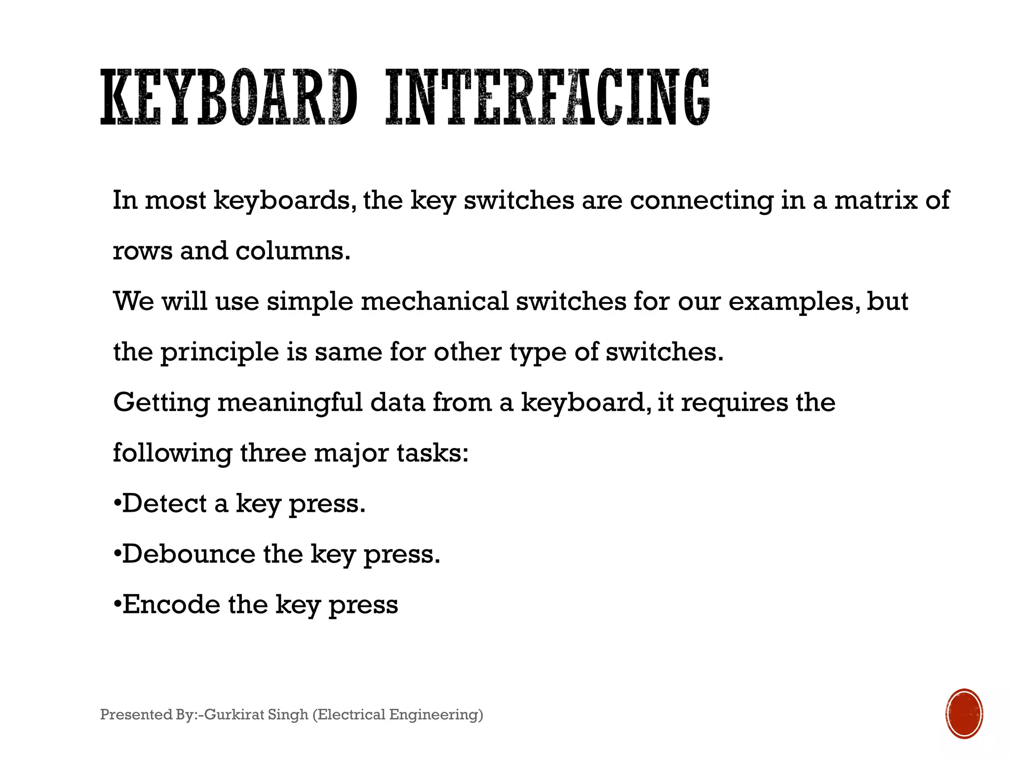 In most keyboards, the key switches are connecting in a matrix of
rows and columns.
We will use simple mechanical switches for our examples, but
the principle is same for other type of switches.
Getting meaningful data from a keyboard, it requires the
following three major tasks:
•Detect a key press.
•Debounce the key press.
•Encode the key press
Presented By:-Gurkirat Singh (Electrical Engineering)
 