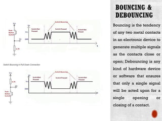 Bouncing is the tendency
of any two metal contacts
in an electronic device to
generate multiple signals
as the contacts close or
open; Debouncing is any
kind of hardware device
or software that ensures
that only a single signal
will be acted upon for a
single opening or
closing of a contact.
 