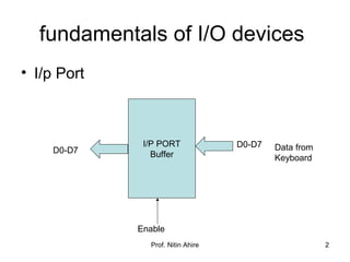 Prof. Nitin Ahire 2
fundamentals of I/O devices
• I/p Port
I/P PORT
BufferD0-D7
D0-D7
Enable
Data from
Keyboard
 