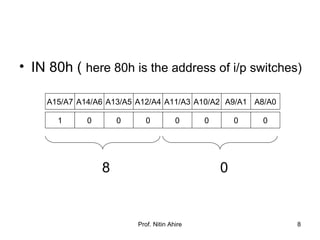 Prof. Nitin Ahire 8
• IN 80h ( here 80h is the address of i/p switches)
8 0
A15/A7 A14/A6 A9/A1A10/A2A11/A3A12/A4A13/A5 A8/A0
1 0 00000 0
 