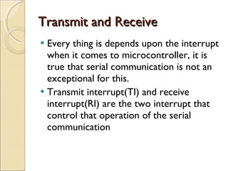Transmit and Receive Every thing is depends upon the interrupt when it comes to microcontroller, it is true that serial communication is not an exceptional for this. Transmit interrupt(TI) and receive interrupt(RI) are the two interrupt that control that operation of the serial communication 
