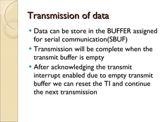 Transmission of data  Data can be store in the BUFFER assigned for serial communication(SBUF) Transmission will be complete when the transmit buffer is empty After acknowledging the transmit interrupt enabled due to empty transmit buffer we can reset the TI and continue the next transmission 