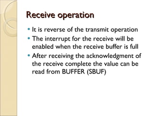 Receive operation It is reverse of the transmit operation The interrupt for the receive will be enabled when the receive buffer is full After receiving the acknowledgment of the receive complete the value can be read from BUFFER (SBUF) 