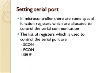 Setting serial port In microcontroller there are some special function registers which are allocated to control the serial communication The list of registers which is used to control the serial port are  SCON PCON SBUF 