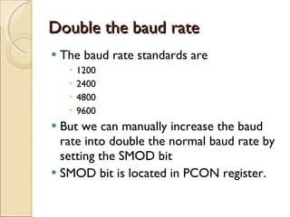 Double the baud rate The baud rate standards are  1200 2400 4800 9600 But we can manually increase the baud rate into double the normal baud rate by setting the SMOD bit SMOD bit is located in PCON register. 