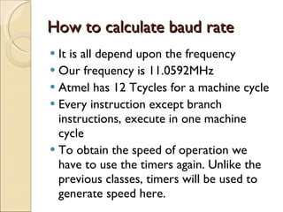 How to calculate baud rate It is all depend upon the frequency Our frequency is 11.0592MHz Atmel has 12 Tcycles for a machine cycle Every instruction except branch instructions, execute in one machine cycle To obtain the speed of operation we have to use the timers again. Unlike the previous classes, timers will be used to generate speed here. 