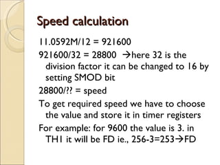 Speed calculation 11.0592M/12 = 921600 921600/32 = 28800   here 32 is the division factor it can be changed to 16 by setting SMOD bit 28800/?? = speed To get required speed we have to choose the value and store it in timer registers For example: for 9600 the value is 3. in TH1 it will be FD ie., 256-3=253  FD 