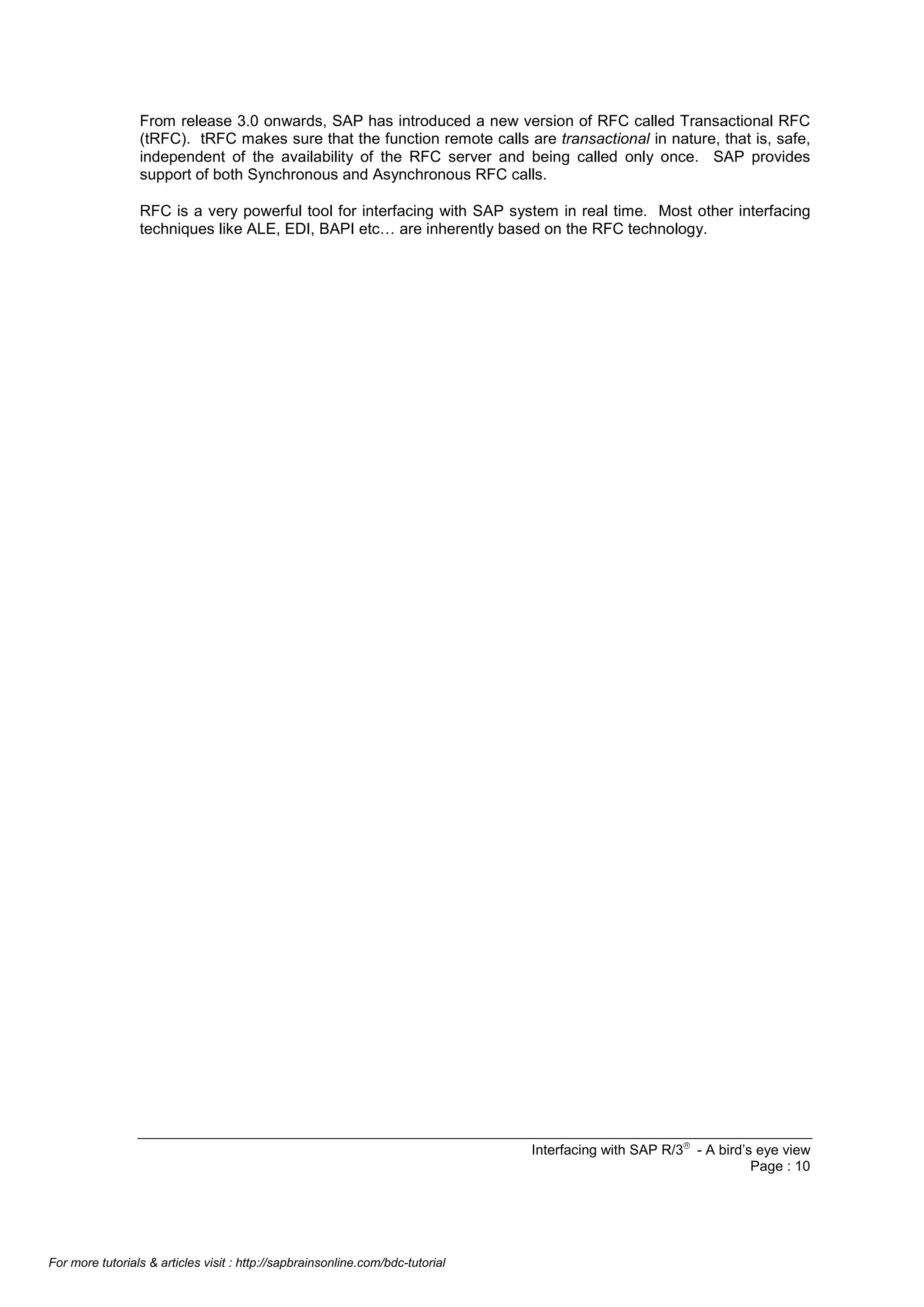 From release 3.0 onwards, SAP has introduced a new version of RFC called Transactional RFC
(tRFC). tRFC makes sure that the function remote calls are transactional in nature, that is, safe,
independent of the availability of the RFC server and being called only once. SAP provides
support of both Synchronous and Asynchronous RFC calls.
RFC is a very powerful tool for interfacing with SAP system in real time. Most other interfacing
techniques like ALE, EDI, BAPI etc… are inherently based on the RFC technology.

Interfacing with SAP R/3â - A bird’s eye view
Page : 10

For more tutorials & articles visit : http://sapbrainsonline.com/bdc-tutorial

 