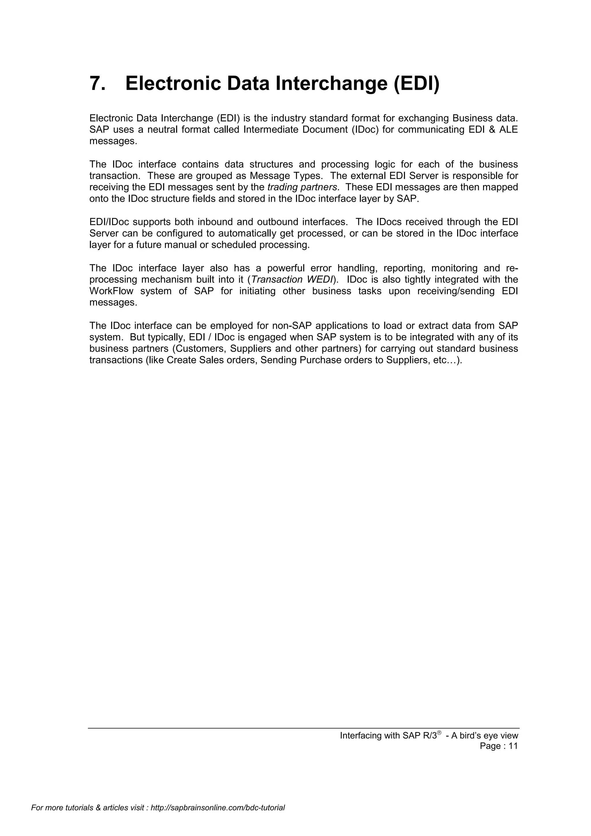7. Electronic Data Interchange (EDI)
Electronic Data Interchange (EDI) is the industry standard format for exchanging Business data.
SAP uses a neutral format called Intermediate Document (IDoc) for communicating EDI & ALE
messages.
The IDoc interface contains data structures and processing logic for each of the business
transaction. These are grouped as Message Types. The external EDI Server is responsible for
receiving the EDI messages sent by the trading partners. These EDI messages are then mapped
onto the IDoc structure fields and stored in the IDoc interface layer by SAP.
EDI/IDoc supports both inbound and outbound interfaces. The IDocs received through the EDI
Server can be configured to automatically get processed, or can be stored in the IDoc interface
layer for a future manual or scheduled processing.
The IDoc interface layer also has a powerful error handling, reporting, monitoring and reprocessing mechanism built into it (Transaction WEDI). IDoc is also tightly integrated with the
WorkFlow system of SAP for initiating other business tasks upon receiving/sending EDI
messages.
The IDoc interface can be employed for non-SAP applications to load or extract data from SAP
system. But typically, EDI / IDoc is engaged when SAP system is to be integrated with any of its
business partners (Customers, Suppliers and other partners) for carrying out standard business
transactions (like Create Sales orders, Sending Purchase orders to Suppliers, etc…).

Interfacing with SAP R/3â - A bird’s eye view
Page : 11

For more tutorials & articles visit : http://sapbrainsonline.com/bdc-tutorial

 