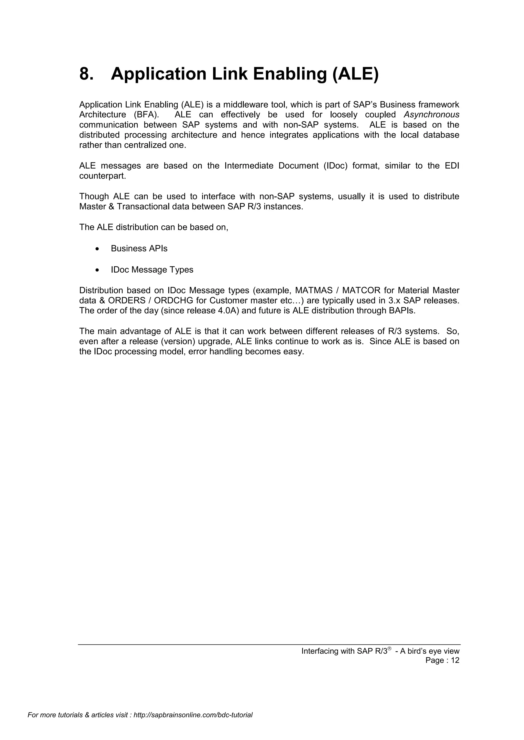 8. Application Link Enabling (ALE)
Application Link Enabling (ALE) is a middleware tool, which is part of SAP’s Business framework
Architecture (BFA).
ALE can effectively be used for loosely coupled Asynchronous
communication between SAP systems and with non-SAP systems. ALE is based on the
distributed processing architecture and hence integrates applications with the local database
rather than centralized one.
ALE messages are based on the Intermediate Document (IDoc) format, similar to the EDI
counterpart.
Though ALE can be used to interface with non-SAP systems, usually it is used to distribute
Master & Transactional data between SAP R/3 instances.
The ALE distribution can be based on,
•

Business APIs

•

IDoc Message Types

Distribution based on IDoc Message types (example, MATMAS / MATCOR for Material Master
data & ORDERS / ORDCHG for Customer master etc…) are typically used in 3.x SAP releases.
The order of the day (since release 4.0A) and future is ALE distribution through BAPIs.
The main advantage of ALE is that it can work between different releases of R/3 systems. So,
even after a release (version) upgrade, ALE links continue to work as is. Since ALE is based on
the IDoc processing model, error handling becomes easy.

Interfacing with SAP R/3â - A bird’s eye view
Page : 12

For more tutorials & articles visit : http://sapbrainsonline.com/bdc-tutorial

 