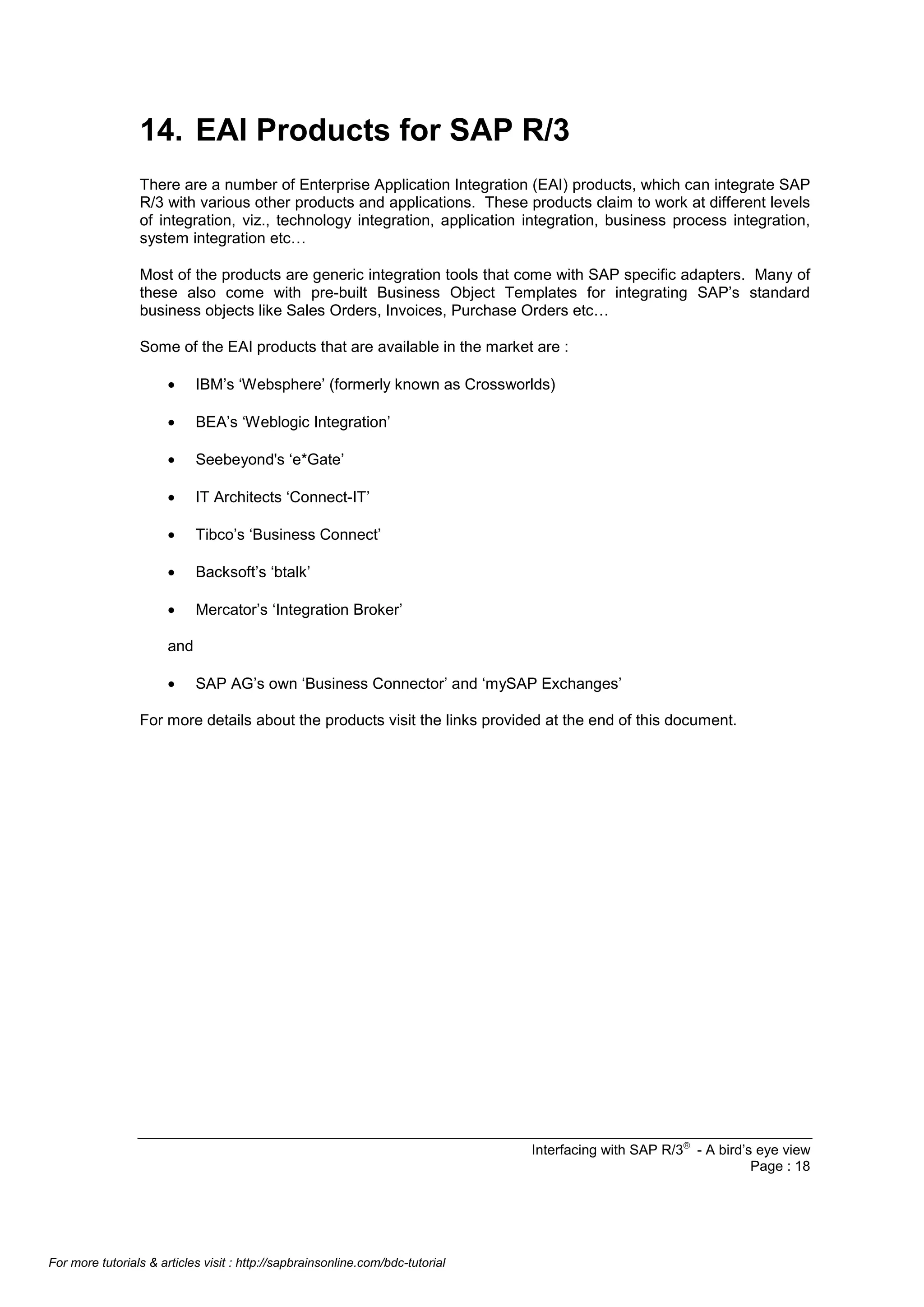 14. EAI Products for SAP R/3
There are a number of Enterprise Application Integration (EAI) products, which can integrate SAP
R/3 with various other products and applications. These products claim to work at different levels
of integration, viz., technology integration, application integration, business process integration,
system integration etc…
Most of the products are generic integration tools that come with SAP specific adapters. Many of
these also come with pre-built Business Object Templates for integrating SAP’s standard
business objects like Sales Orders, Invoices, Purchase Orders etc…
Some of the EAI products that are available in the market are :
•

IBM’s ‘Websphere’ (formerly known as Crossworlds)

•

BEA’s ‘Weblogic Integration’

•

Seebeyond's ‘e*Gate’

•

IT Architects ‘Connect-IT’

•

Tibco’s ‘Business Connect’

•

Backsoft’s ‘btalk’

•

Mercator’s ‘Integration Broker’

and
•

SAP AG’s own ‘Business Connector’ and ‘mySAP Exchanges’

For more details about the products visit the links provided at the end of this document.

Interfacing with SAP R/3â - A bird’s eye view
Page : 18

For more tutorials & articles visit : http://sapbrainsonline.com/bdc-tutorial

 