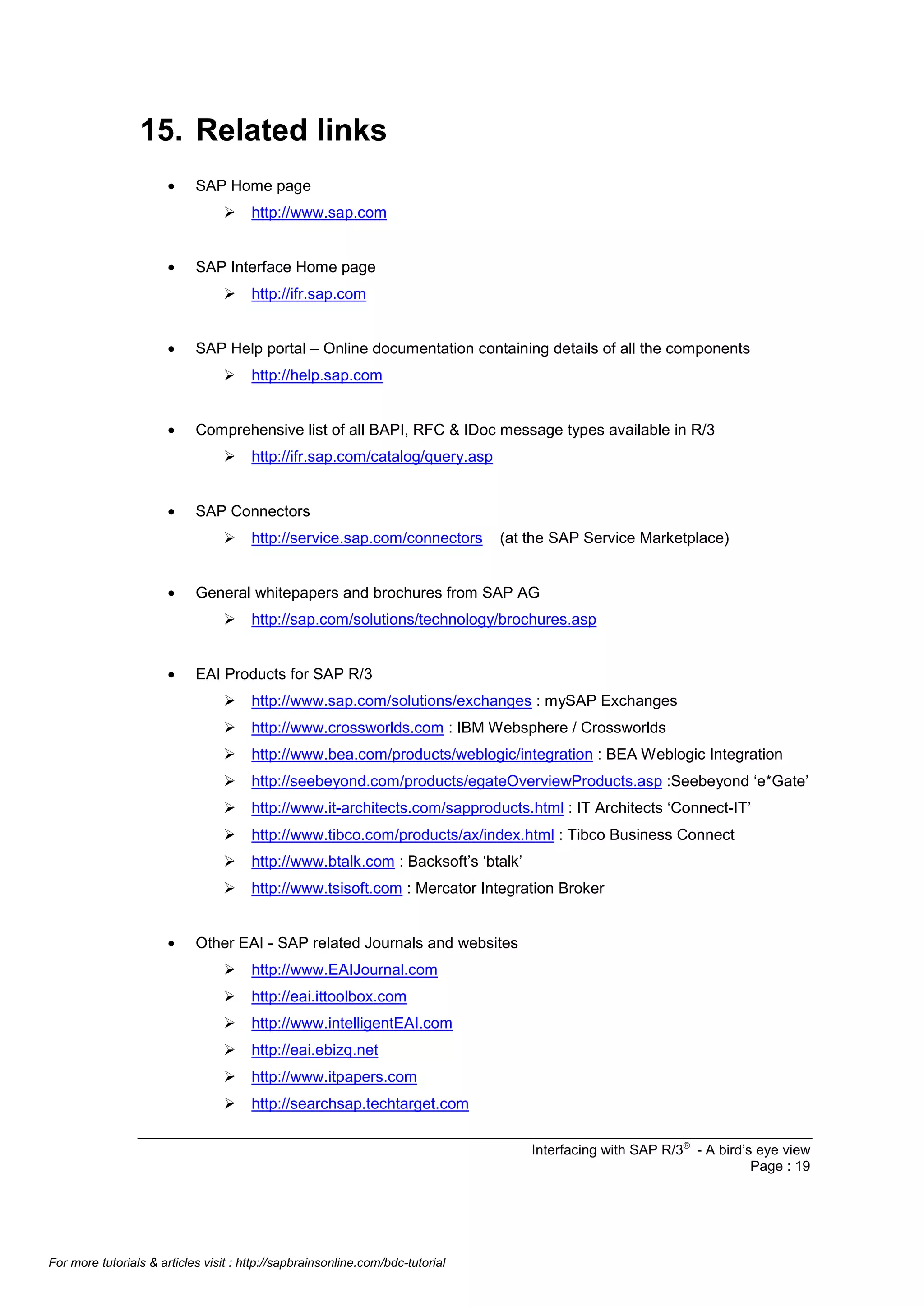 15. Related links
•

SAP Home page
Ø

•

SAP Interface Home page
Ø

•

http://service.sap.com/connectors

(at the SAP Service Marketplace)

General whitepapers and brochures from SAP AG
Ø

•

http://ifr.sap.com/catalog/query.asp

SAP Connectors
Ø

•

http://help.sap.com

Comprehensive list of all BAPI, RFC & IDoc message types available in R/3
Ø

•

http://ifr.sap.com

SAP Help portal – Online documentation containing details of all the components
Ø

•

http://www.sap.com

http://sap.com/solutions/technology/brochures.asp

EAI Products for SAP R/3
Ø
Ø

http://www.crossworlds.com : IBM Websphere / Crossworlds

Ø

http://www.bea.com/products/weblogic/integration : BEA Weblogic Integration

Ø

http://seebeyond.com/products/egateOverviewProducts.asp :Seebeyond ‘e*Gate’

Ø

http://www.it-architects.com/sapproducts.html : IT Architects ‘Connect-IT’

Ø

http://www.tibco.com/products/ax/index.html : Tibco Business Connect

Ø

http://www.btalk.com : Backsoft’s ‘btalk’

Ø
•

http://www.sap.com/solutions/exchanges : mySAP Exchanges

http://www.tsisoft.com : Mercator Integration Broker

Other EAI - SAP related Journals and websites
Ø

http://www.EAIJournal.com

Ø

http://eai.ittoolbox.com

Ø

http://www.intelligentEAI.com

Ø

http://eai.ebizq.net

Ø

http://www.itpapers.com

Ø

http://searchsap.techtarget.com
Interfacing with SAP R/3â - A bird’s eye view
Page : 19

For more tutorials & articles visit : http://sapbrainsonline.com/bdc-tutorial

 