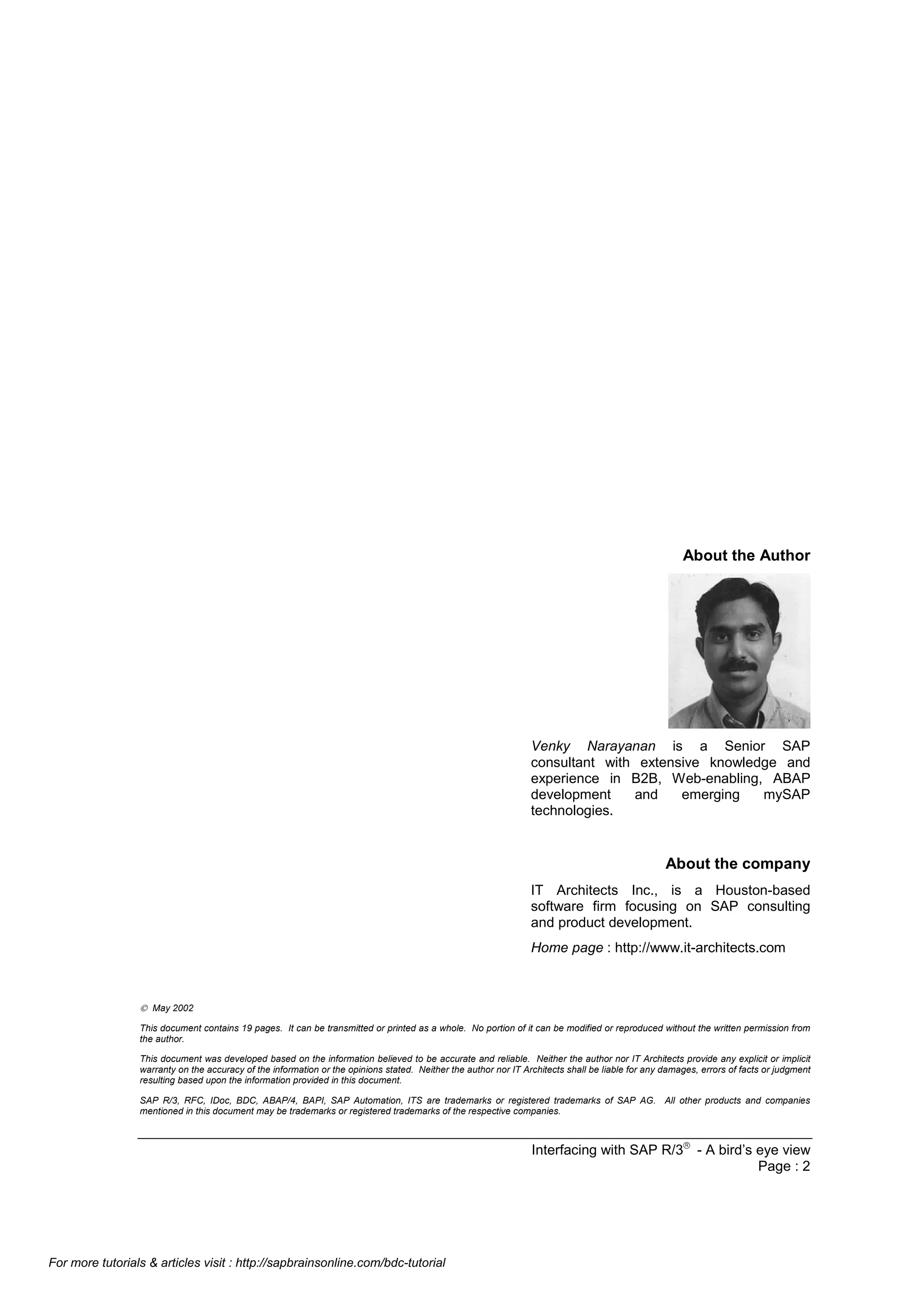 About the Author

Venky Narayanan is a Senior SAP
consultant with extensive knowledge and
experience in B2B, Web-enabling, ABAP
development
and
emerging
mySAP
technologies.

About the company
IT Architects Inc., is a Houston-based
software firm focusing on SAP consulting
and product development.
Home page : http://www.it-architects.com

 May 2002
This document contains 19 pages. It can be transmitted or printed as a whole. No portion of it can be modified or reproduced without the written permission from
the author.
This document was developed based on the information believed to be accurate and reliable. Neither the author nor IT Architects provide any explicit or implicit
warranty on the accuracy of the information or the opinions stated. Neither the author nor IT Architects shall be liable for any damages, errors of facts or judgment
resulting based upon the information provided in this document.
SAP R/3, RFC, IDoc, BDC, ABAP/4, BAPI, SAP Automation, ITS are trademarks or registered trademarks of SAP AG. All other products and companies
mentioned in this document may be trademarks or registered trademarks of the respective companies.

Interfacing with SAP R/3â - A bird’s eye view
Page : 2

For more tutorials & articles visit : http://sapbrainsonline.com/bdc-tutorial

 