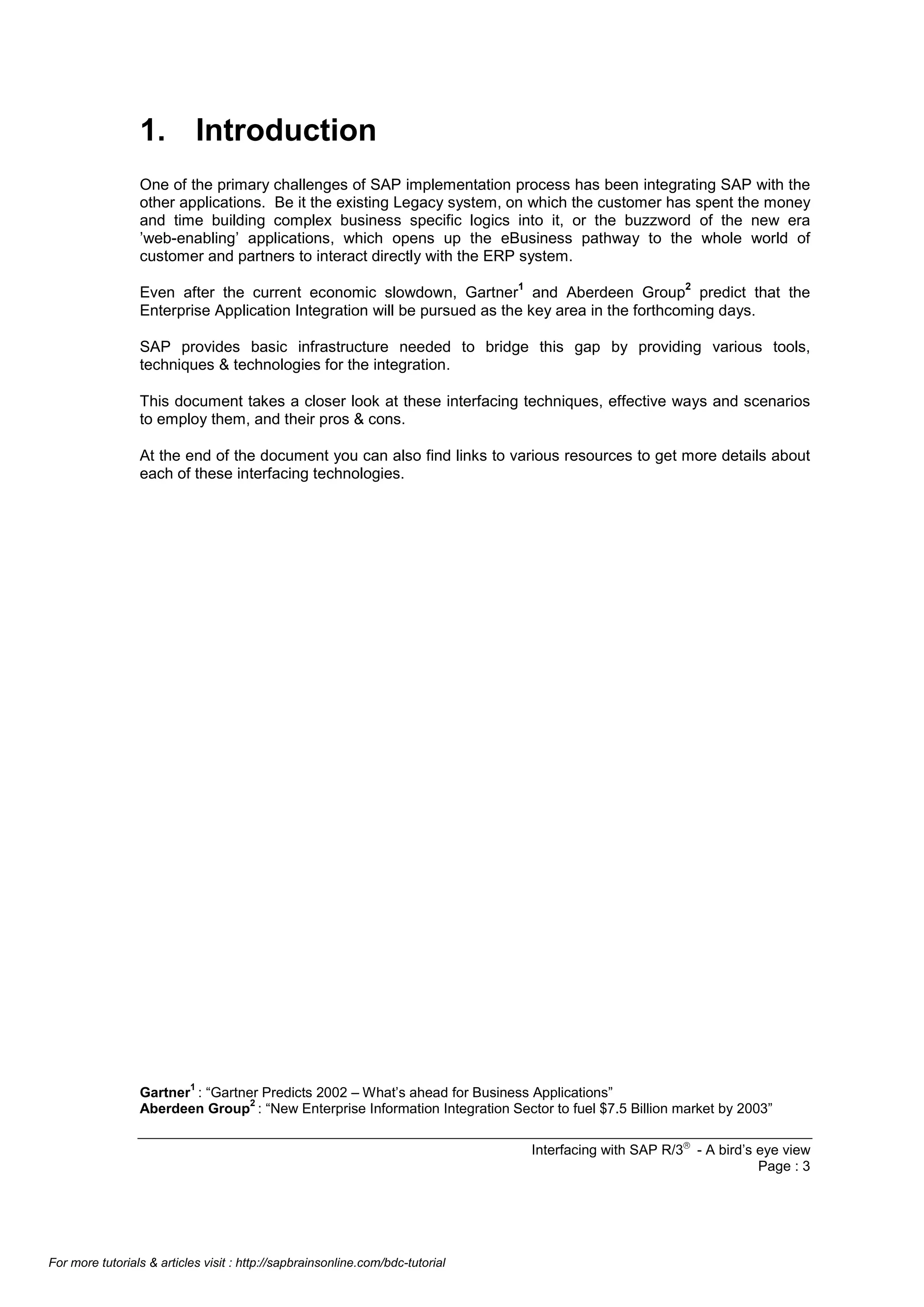 1. Introduction
One of the primary challenges of SAP implementation process has been integrating SAP with the
other applications. Be it the existing Legacy system, on which the customer has spent the money
and time building complex business specific logics into it, or the buzzword of the new era
’web-enabling’ applications, which opens up the eBusiness pathway to the whole world of
customer and partners to interact directly with the ERP system.
1

2

Even after the current economic slowdown, Gartner and Aberdeen Group predict that the
Enterprise Application Integration will be pursued as the key area in the forthcoming days.
SAP provides basic infrastructure needed to bridge this gap by providing various tools,
techniques & technologies for the integration.
This document takes a closer look at these interfacing techniques, effective ways and scenarios
to employ them, and their pros & cons.
At the end of the document you can also find links to various resources to get more details about
each of these interfacing technologies.

1

Gartner : “Gartner Predicts 2002 – What’s ahead for Business Applications”
2
Aberdeen Group : “New Enterprise Information Integration Sector to fuel $7.5 Billion market by 2003”
Interfacing with SAP R/3â - A bird’s eye view
Page : 3

For more tutorials & articles visit : http://sapbrainsonline.com/bdc-tutorial

 