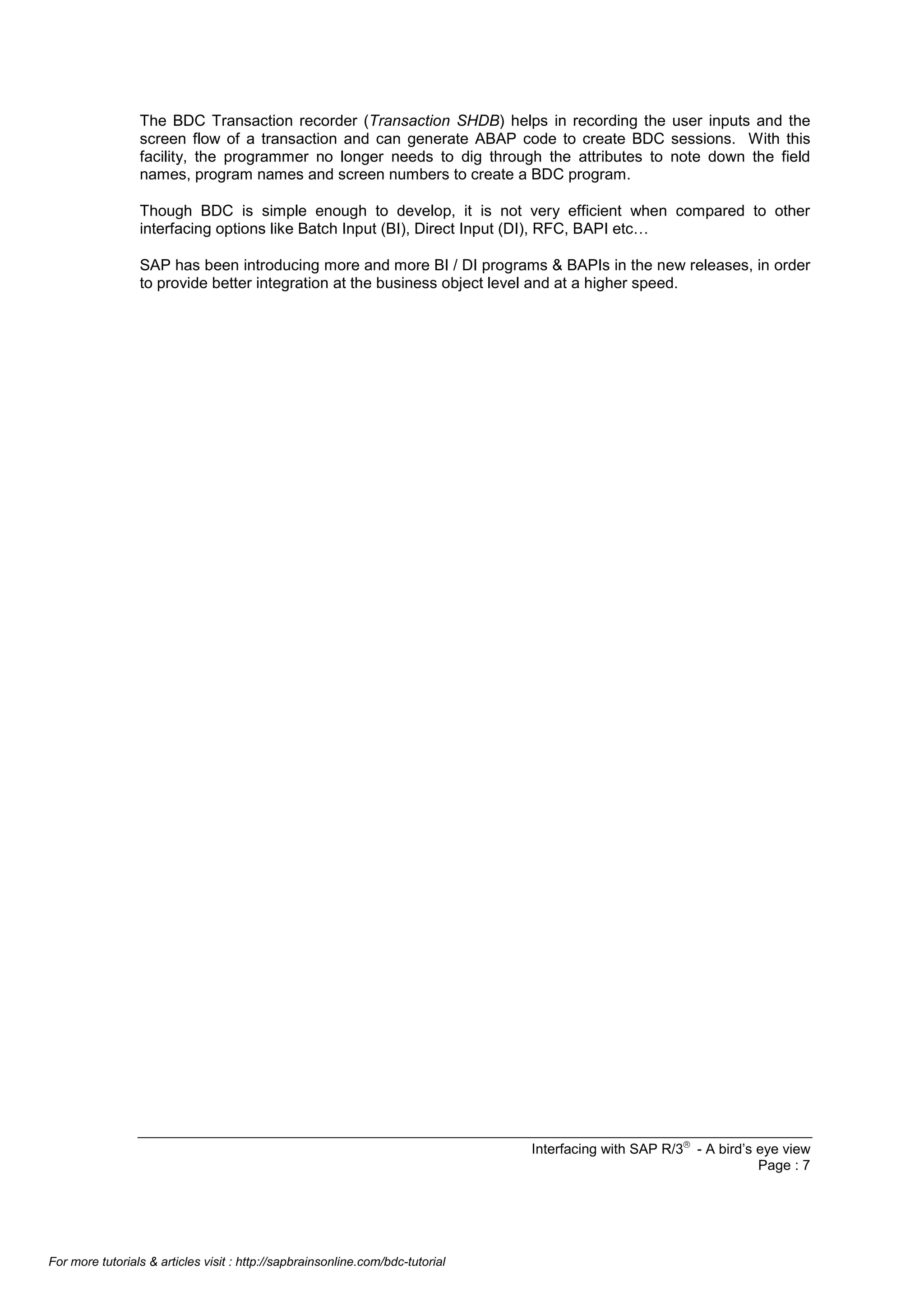 The BDC Transaction recorder (Transaction SHDB) helps in recording the user inputs and the
screen flow of a transaction and can generate ABAP code to create BDC sessions. With this
facility, the programmer no longer needs to dig through the attributes to note down the field
names, program names and screen numbers to create a BDC program.
Though BDC is simple enough to develop, it is not very efficient when compared to other
interfacing options like Batch Input (BI), Direct Input (DI), RFC, BAPI etc…
SAP has been introducing more and more BI / DI programs & BAPIs in the new releases, in order
to provide better integration at the business object level and at a higher speed.

Interfacing with SAP R/3â - A bird’s eye view
Page : 7

For more tutorials & articles visit : http://sapbrainsonline.com/bdc-tutorial

 