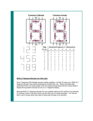 BCD to 7-Segment Decoder c/w 4-bit Latch

Once 7-Segment LED displays became readily available, a simple IC known as a "BCD to 7-
Segment decoder" was quickly developed to simplify their use... Binary formatted data
presented to this IC's inputs results in the IC's outputs being placed into the correct state to
display the equivalent numeral (0 to 9) on a 7-Segment display...

Although BCD to 7-Segment decoder ICs are available without built in latches, this particular
IC includes a built in 4-bit latch which we will make use of in later examples... For now the
latch is set to simply allow input data to freely pass through to the decoder...
 
