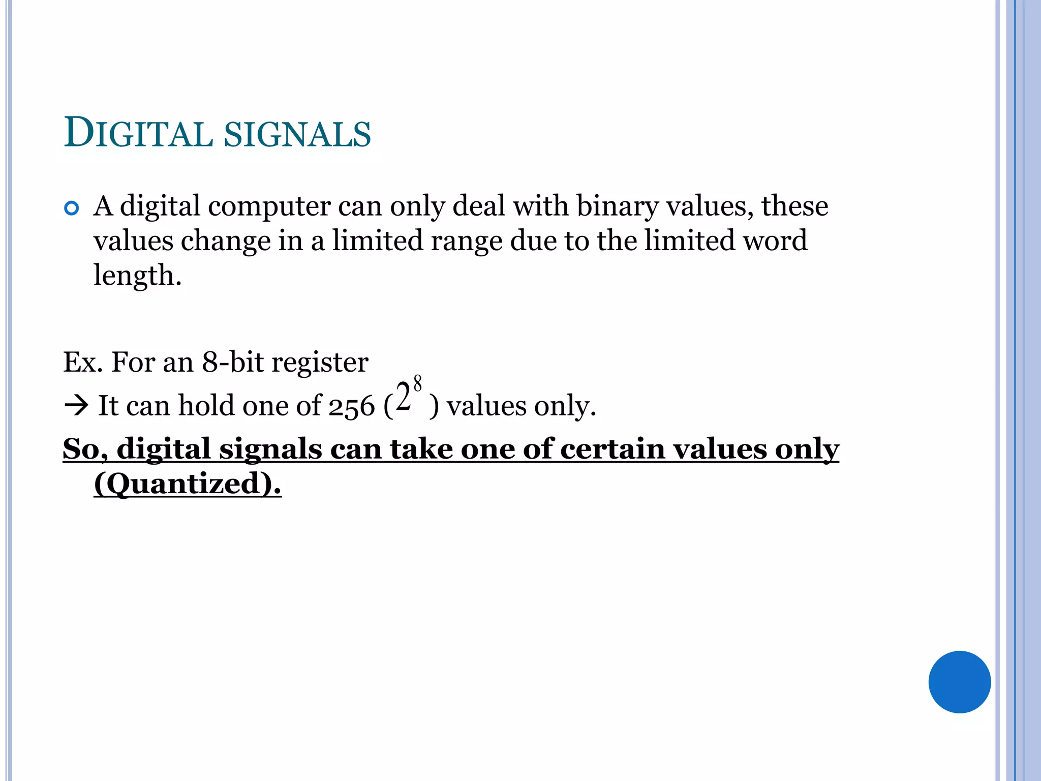 DIGITAL SIGNALS


A digital computer can only deal with binary values, these
values change in a limited range due to the limited word
length.

Ex. For an 8-bit register

28 ) values only.
 It can hold one of 256 (
So, digital signals can take one of certain values only
(Quantized).

 
