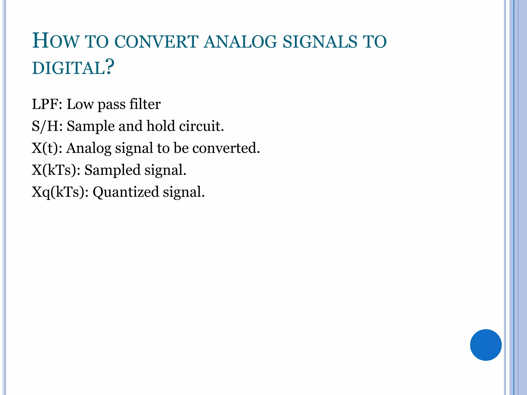 HOW TO CONVERT ANALOG SIGNALS TO
DIGITAL?
LPF: Low pass filter
S/H: Sample and hold circuit.
X(t): Analog signal to be converted.
X(kTs): Sampled signal.
Xq(kTs): Quantized signal.

 