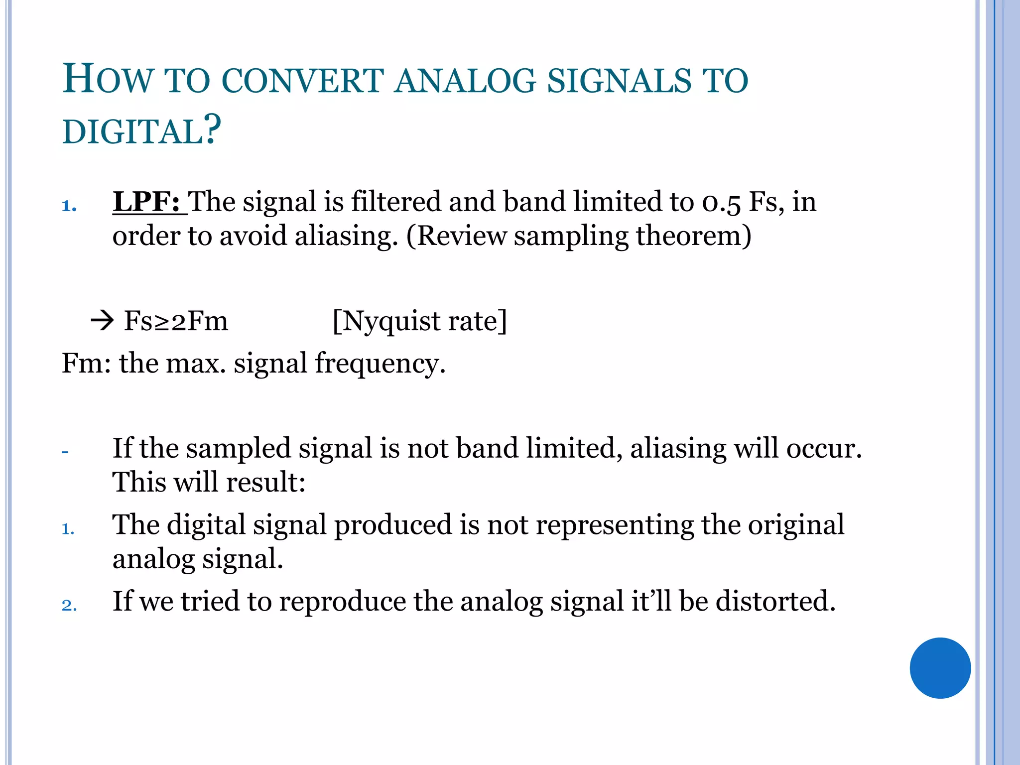 HOW TO CONVERT ANALOG SIGNALS TO
DIGITAL?
1.

LPF: The signal is filtered and band limited to 0.5 Fs, in
order to avoid aliasing. (Review sampling theorem)

 Fs≥2Fm
[Nyquist rate]
Fm: the max. signal frequency.
-

1.

2.

If the sampled signal is not band limited, aliasing will occur.
This will result:
The digital signal produced is not representing the original
analog signal.
If we tried to reproduce the analog signal it’ll be distorted.

 