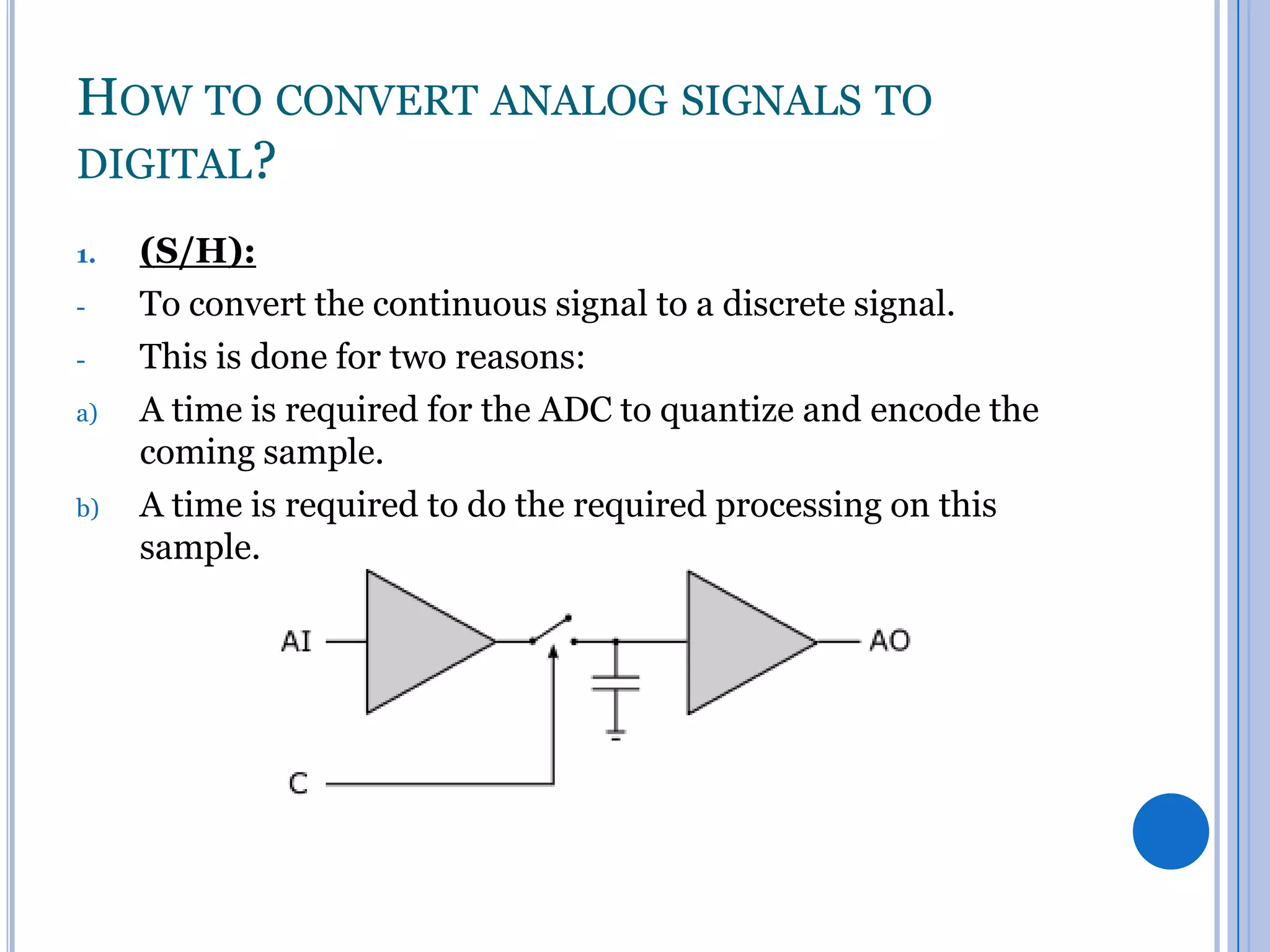 HOW TO CONVERT ANALOG SIGNALS TO
DIGITAL?
1.
a)

b)

(S/H):
To convert the continuous signal to a discrete signal.
This is done for two reasons:
A time is required for the ADC to quantize and encode the
coming sample.
A time is required to do the required processing on this
sample.

 