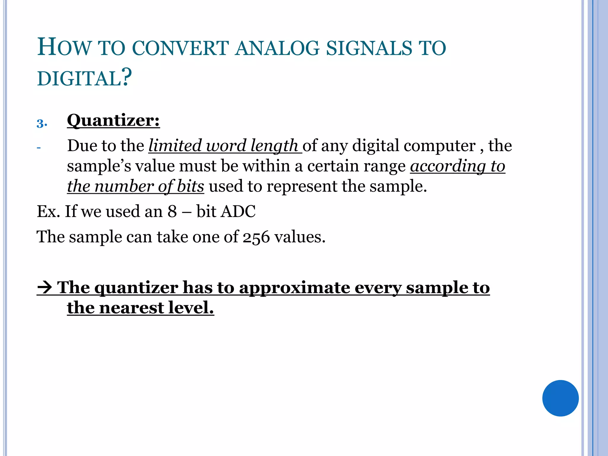 HOW TO CONVERT ANALOG SIGNALS TO
DIGITAL?
Quantizer:
Due to the limited word length of any digital computer , the
sample’s value must be within a certain range according to
the number of bits used to represent the sample.
Ex. If we used an 8 – bit ADC
The sample can take one of 256 values.
3.

 The quantizer has to approximate every sample to
the nearest level.

 