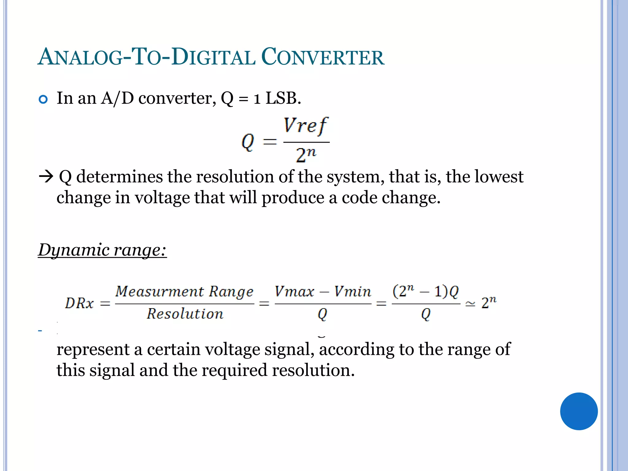 ANALOG-TO-DIGITAL CONVERTER


In an A/D converter, Q = 1 LSB.

 Q determines the resolution of the system, that is, the lowest
change in voltage that will produce a code change.
Dynamic range:

-

It’s the minimum number of voltage levels needed to
represent a certain voltage signal, according to the range of
this signal and the required resolution.

 