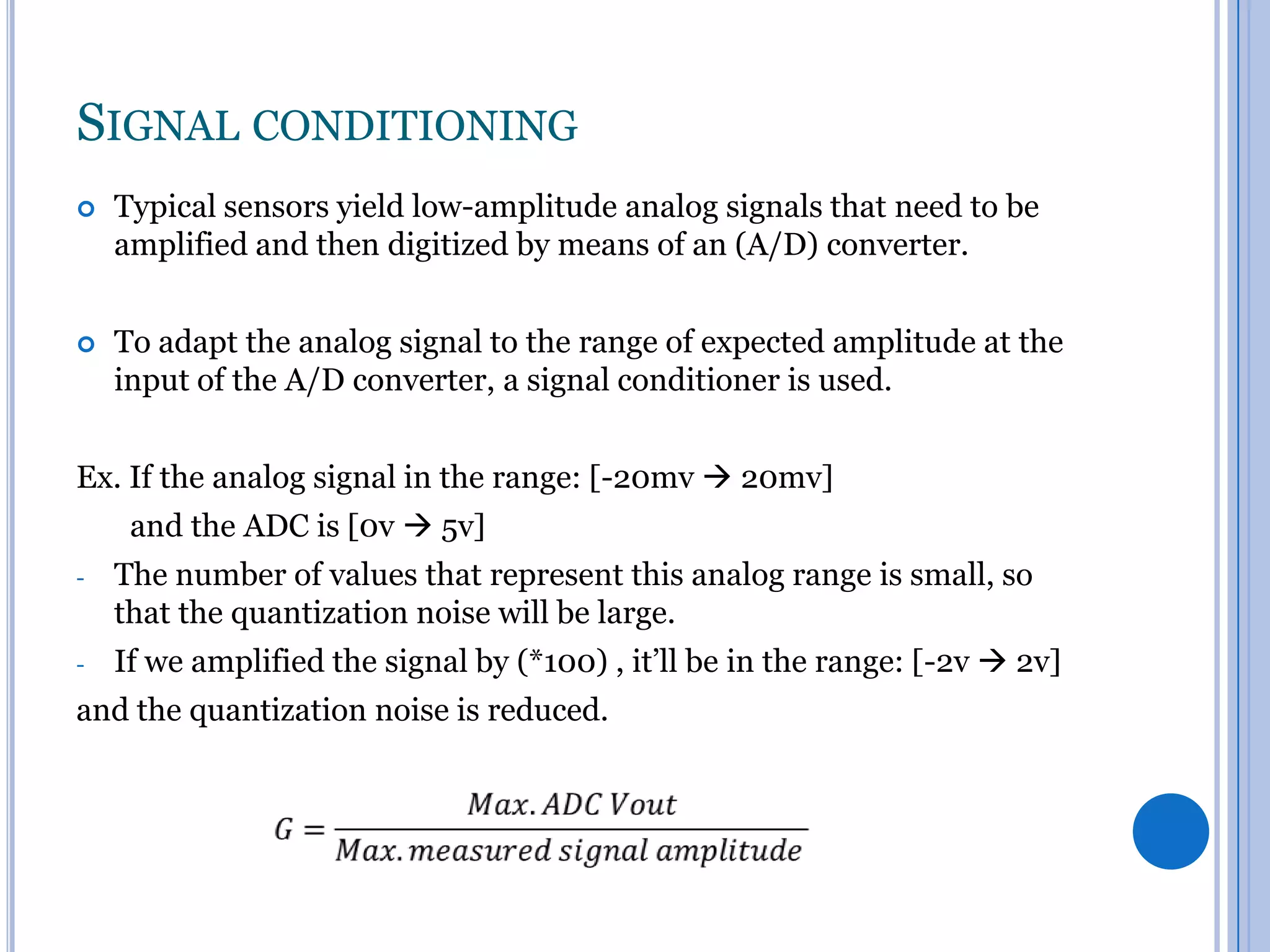 SIGNAL CONDITIONING


Typical sensors yield low-amplitude analog signals that need to be
amplified and then digitized by means of an (A/D) converter.



To adapt the analog signal to the range of expected amplitude at the
input of the A/D converter, a signal conditioner is used.

Ex. If the analog signal in the range: [-20mv  20mv]
and the ADC is [0v  5v]
-

The number of values that represent this analog range is small, so
that the quantization noise will be large.

-

If we amplified the signal by (*100) , it’ll be in the range: [-2v  2v]

and the quantization noise is reduced.

 