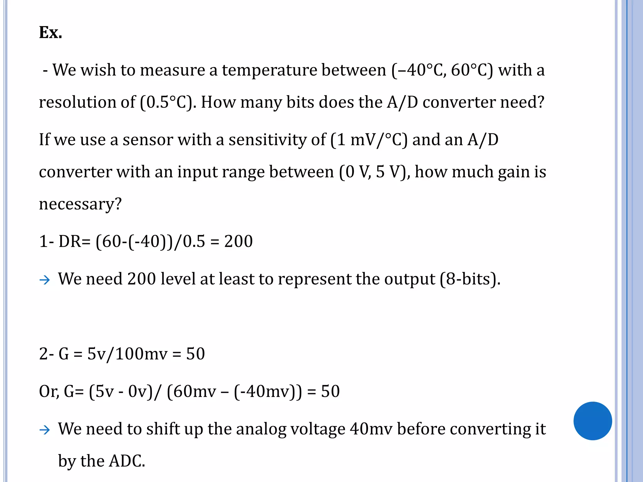 Ex.

- We wish to measure a temperature between (–40°C, 60°C) with a
resolution of (0.5°C). How many bits does the A/D converter need?
If we use a sensor with a sensitivity of (1 mV/°C) and an A/D

converter with an input range between (0 V, 5 V), how much gain is
necessary?
1- DR= (60-(-40))/0.5 = 200


We need 200 level at least to represent the output (8-bits).

2- G = 5v/100mv = 50

Or, G= (5v - 0v)/ (60mv – (-40mv)) = 50


We need to shift up the analog voltage 40mv before converting it
by the ADC.

 