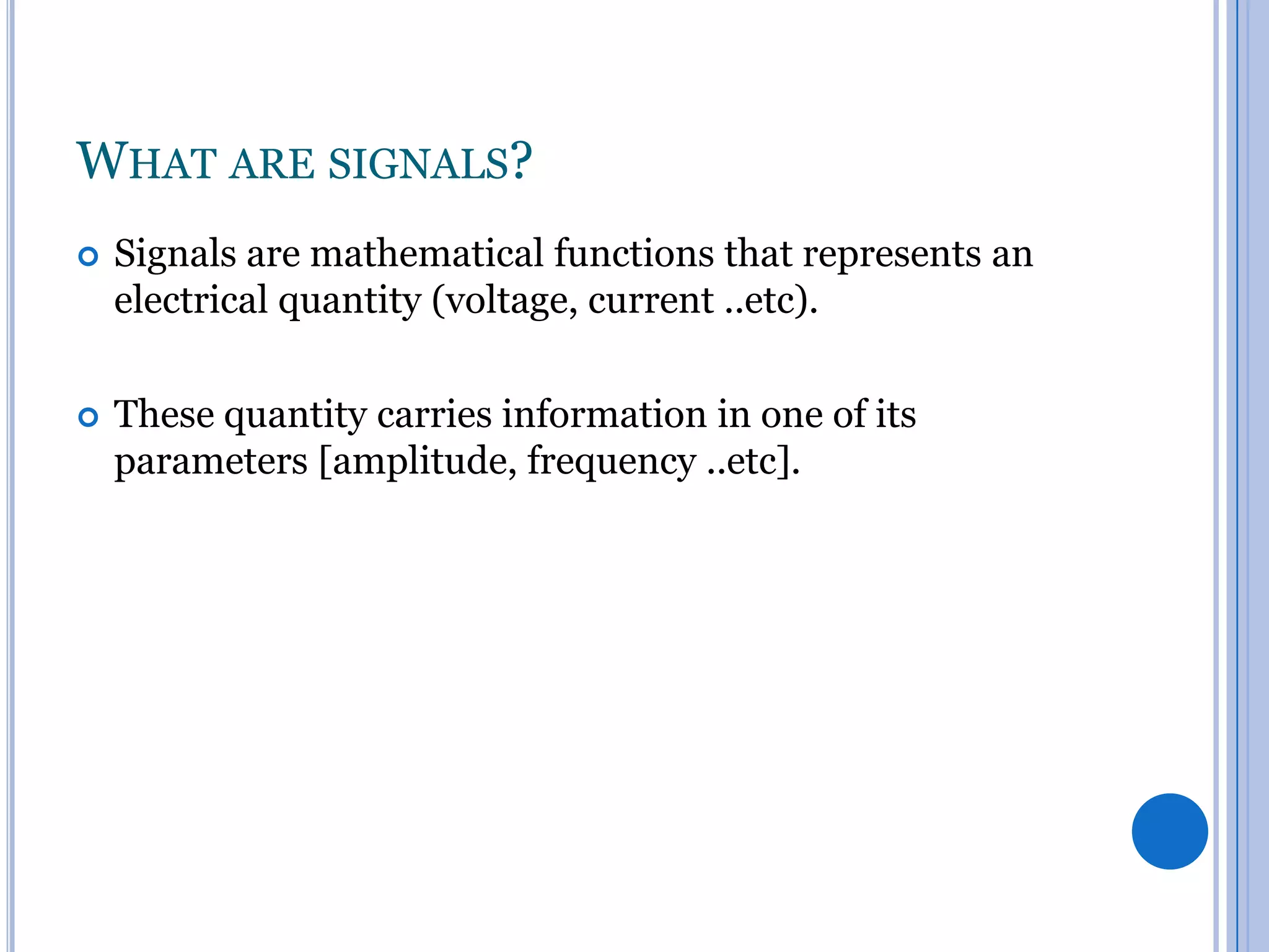 WHAT ARE SIGNALS?


Signals are mathematical functions that represents an
electrical quantity (voltage, current ..etc).



These quantity carries information in one of its
parameters [amplitude, frequency ..etc].

 