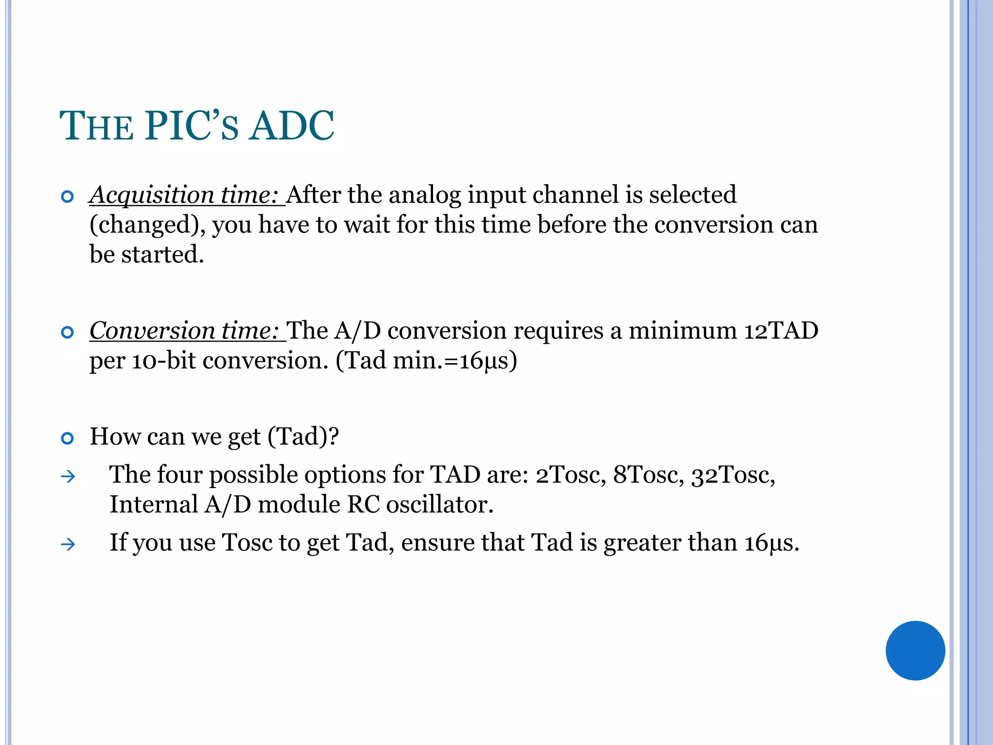 THE PIC’S ADC


Acquisition time: After the analog input channel is selected
(changed), you have to wait for this time before the conversion can
be started.



Conversion time: The A/D conversion requires a minimum 12TAD
per 10-bit conversion. (Tad min.=16µs)



How can we get (Tad)?



The four possible options for TAD are: 2Tosc, 8Tosc, 32Tosc,
Internal A/D module RC oscillator.



If you use Tosc to get Tad, ensure that Tad is greater than 16µs.

 