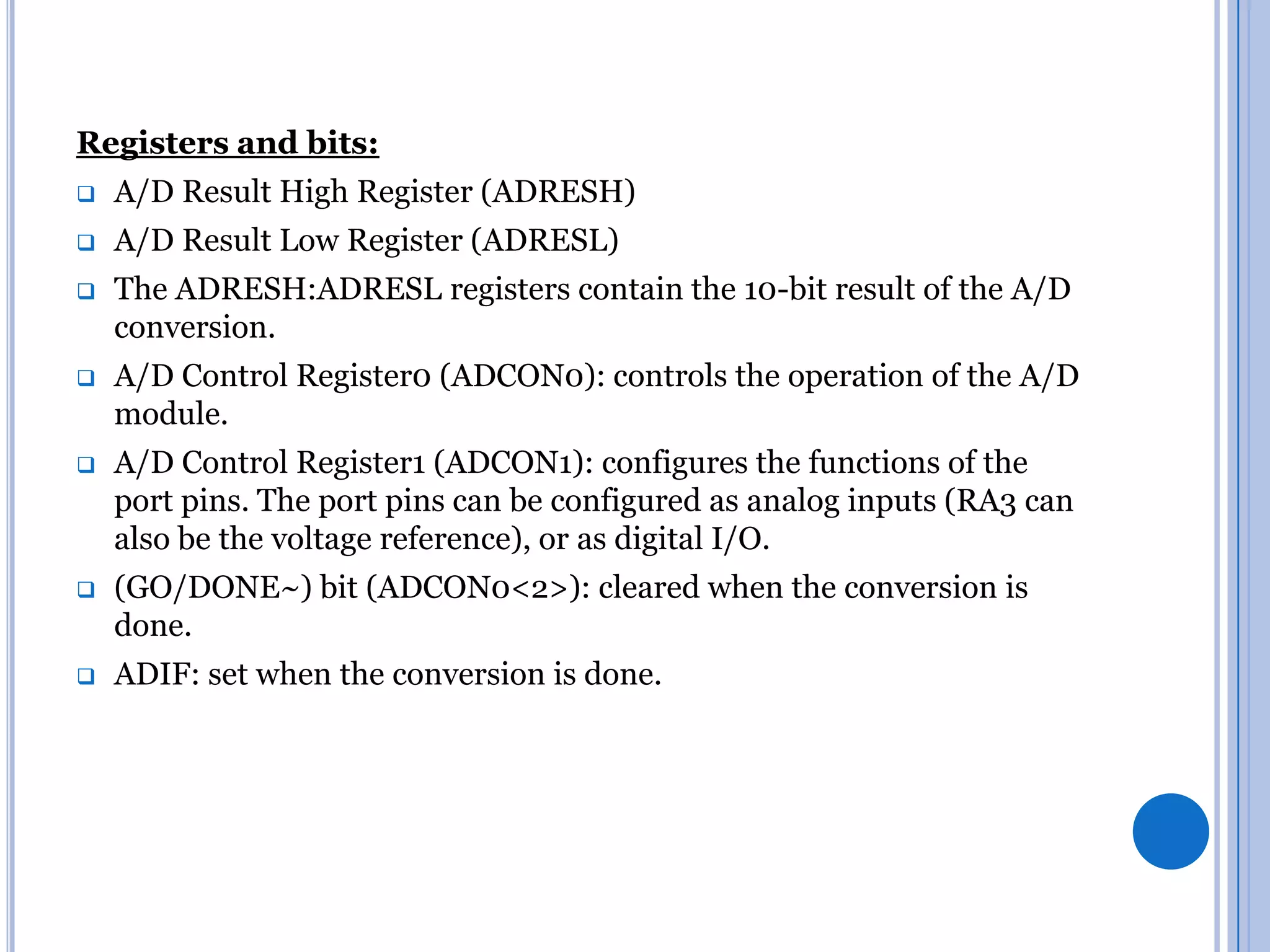 Registers and bits:


A/D Result High Register (ADRESH)



A/D Result Low Register (ADRESL)



The ADRESH:ADRESL registers contain the 10-bit result of the A/D
conversion.



A/D Control Register0 (ADCON0): controls the operation of the A/D
module.



A/D Control Register1 (ADCON1): configures the functions of the
port pins. The port pins can be configured as analog inputs (RA3 can
also be the voltage reference), or as digital I/O.



(GO/DONE~) bit (ADCON0<2>): cleared when the conversion is
done.



ADIF: set when the conversion is done.

 