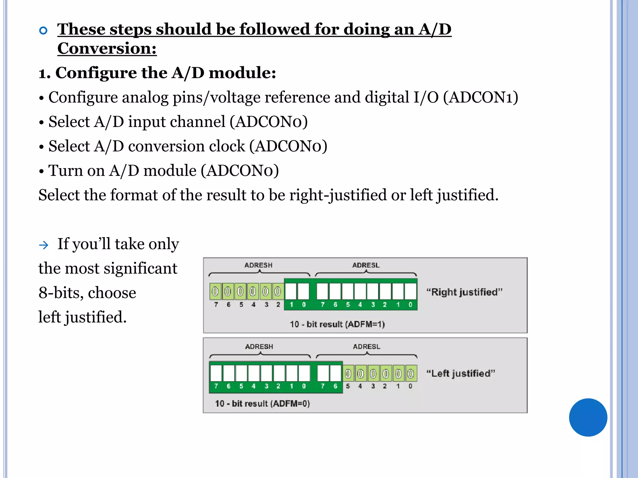 

These steps should be followed for doing an A/D
Conversion:

1. Configure the A/D module:
• Configure analog pins/voltage reference and digital I/O (ADCON1)
• Select A/D input channel (ADCON0)
• Select A/D conversion clock (ADCON0)

• Turn on A/D module (ADCON0)
Select the format of the result to be right-justified or left justified.


If you’ll take only

the most significant
8-bits, choose
left justified.

 