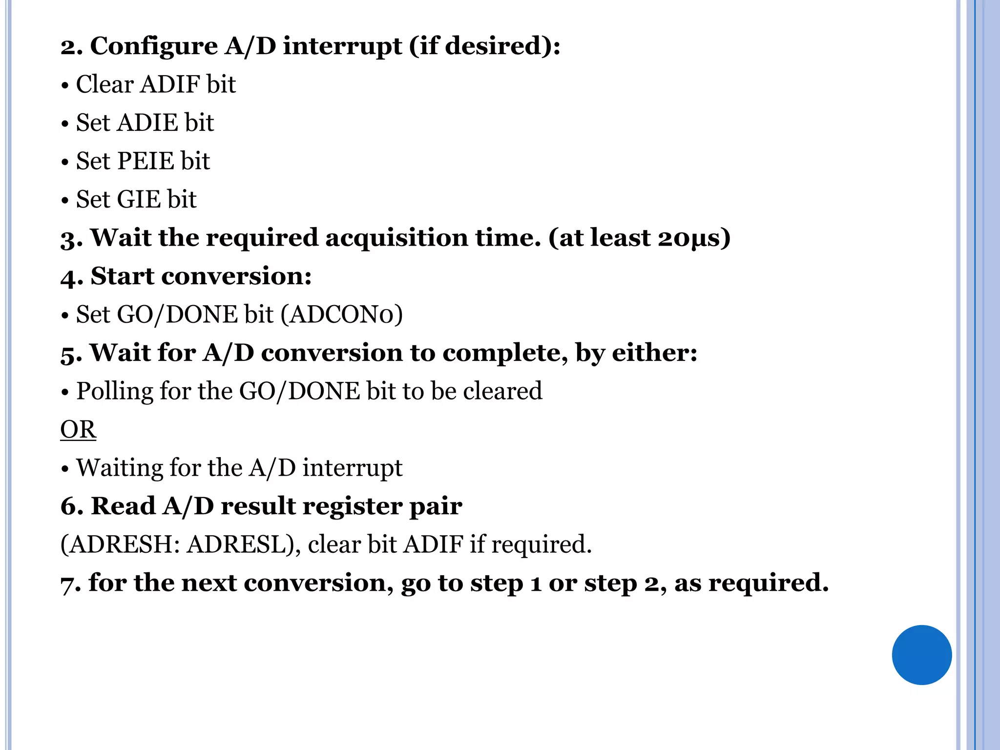 2. Configure A/D interrupt (if desired):

• Clear ADIF bit
• Set ADIE bit
• Set PEIE bit
• Set GIE bit
3. Wait the required acquisition time. (at least 20µs)
4. Start conversion:
• Set GO/DONE bit (ADCON0)
5. Wait for A/D conversion to complete, by either:
• Polling for the GO/DONE bit to be cleared

OR
• Waiting for the A/D interrupt
6. Read A/D result register pair
(ADRESH: ADRESL), clear bit ADIF if required.
7. for the next conversion, go to step 1 or step 2, as required.

 