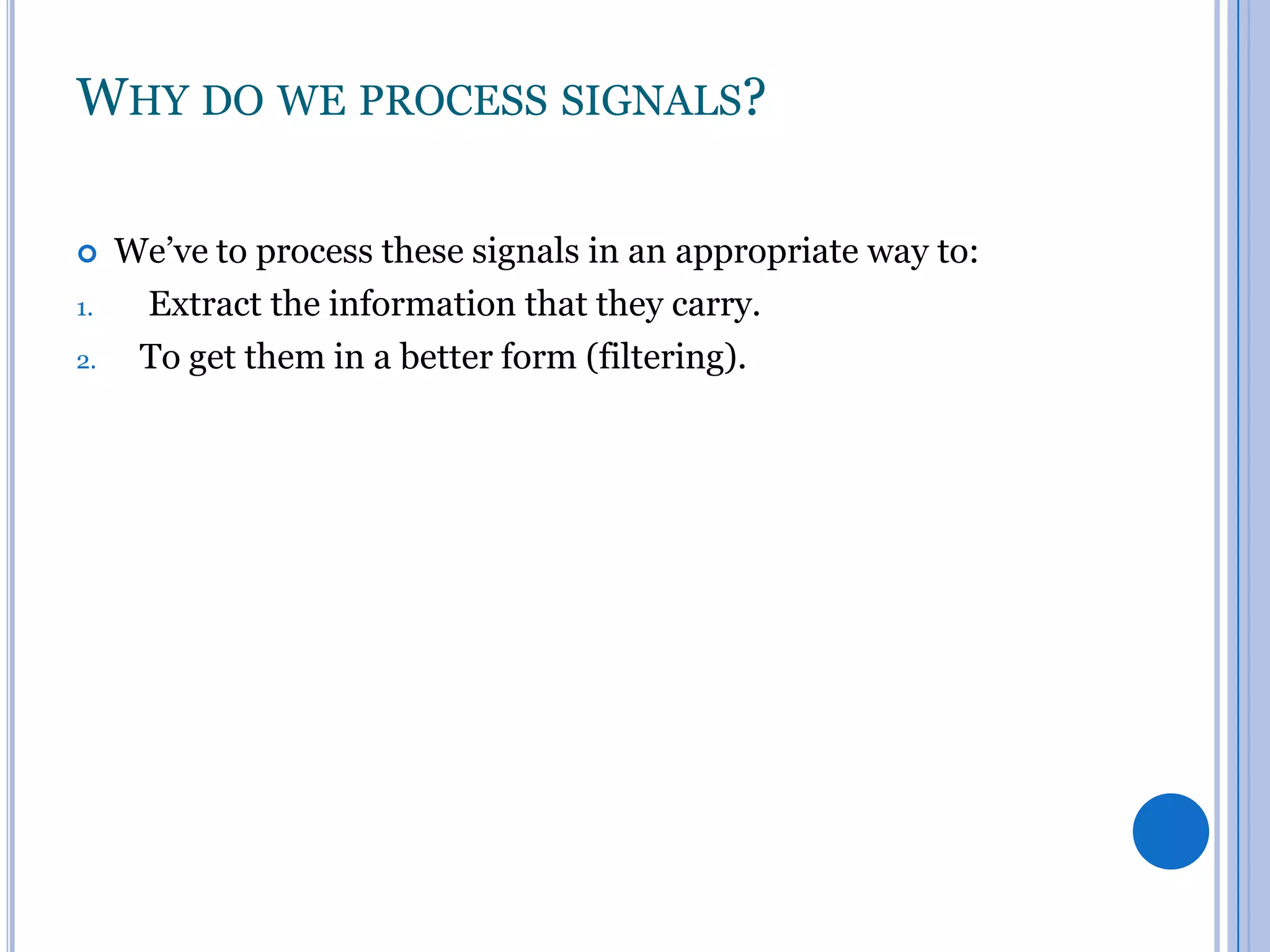 WHY DO WE PROCESS SIGNALS?

1.
2.

We’ve to process these signals in an appropriate way to:
Extract the information that they carry.
To get them in a better form (filtering).

 