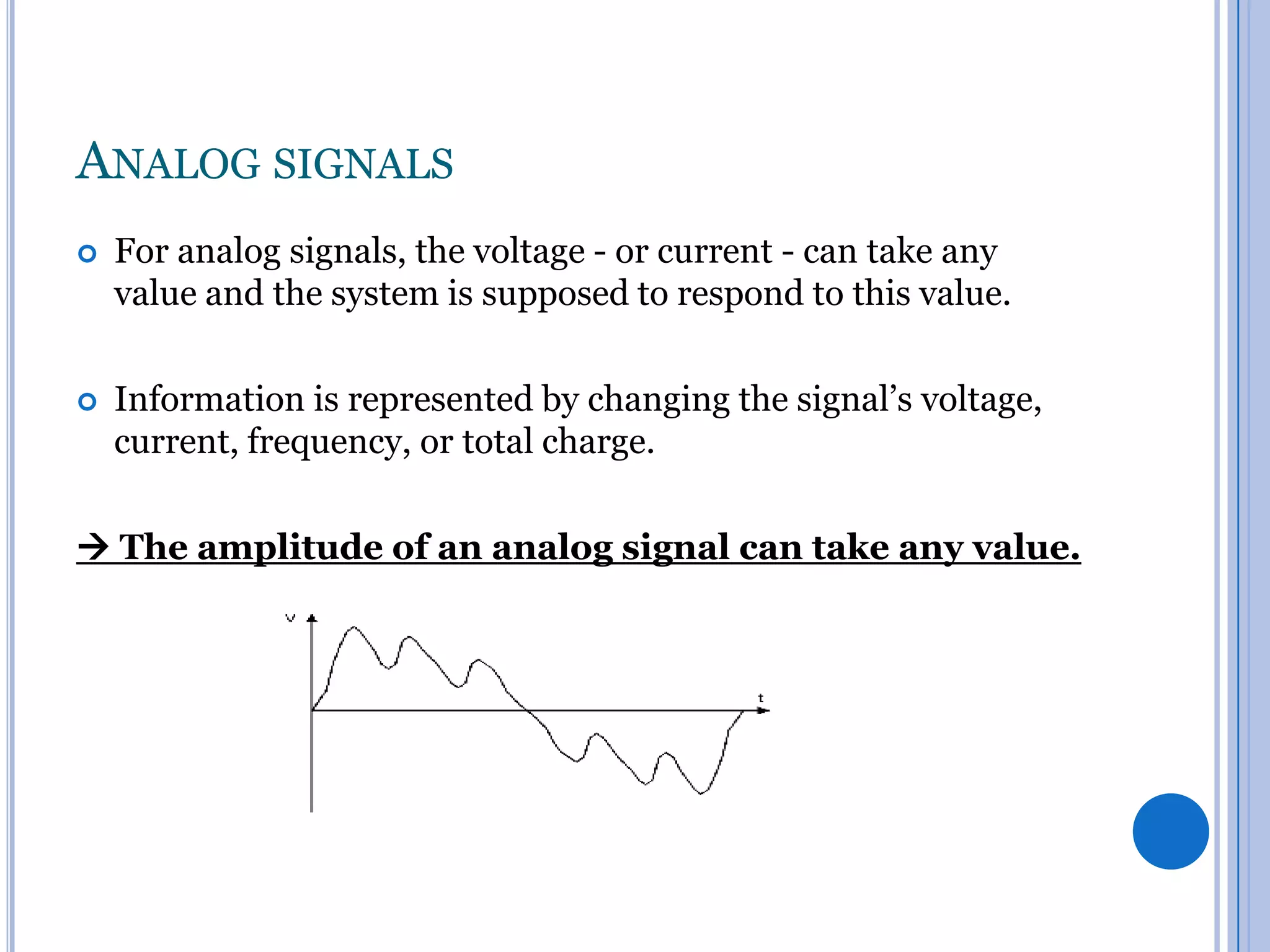 ANALOG SIGNALS


For analog signals, the voltage - or current - can take any
value and the system is supposed to respond to this value.



Information is represented by changing the signal’s voltage,
current, frequency, or total charge.

 The amplitude of an analog signal can take any value.

 