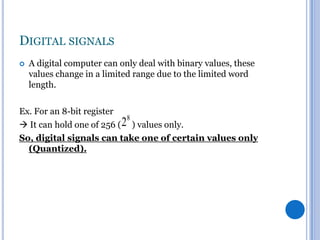 DIGITAL SIGNALS


A digital computer can only deal with binary values, these
values change in a limited range due to the limited word
length.

Ex. For an 8-bit register

28 ) values only.
 It can hold one of 256 (
So, digital signals can take one of certain values only
(Quantized).

 