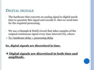 DIGITAL SIGNALS
-

The hardware that converts an analog signal to digital needs
time to quantize this signal and encode it. Also we need time
for the required processing.

-

We use a (Sample & Hold) circuit that takes samples of the
original continuous signal every time interval (Ts), where:
Ts> hardware delay + processing delay



So, digital signals are discretized in time.

 Digital signals are discretized in both time and
amplitude.

 