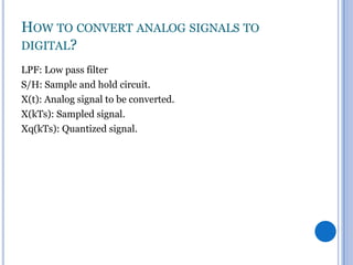 HOW TO CONVERT ANALOG SIGNALS TO
DIGITAL?
LPF: Low pass filter
S/H: Sample and hold circuit.
X(t): Analog signal to be converted.
X(kTs): Sampled signal.
Xq(kTs): Quantized signal.

 