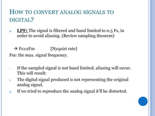 HOW TO CONVERT ANALOG SIGNALS TO
DIGITAL?
1.

LPF: The signal is filtered and band limited to 0.5 Fs, in
order to avoid aliasing. (Review sampling theorem)

 Fs≥2Fm
[Nyquist rate]
Fm: the max. signal frequency.
-

1.

2.

If the sampled signal is not band limited, aliasing will occur.
This will result:
The digital signal produced is not representing the original
analog signal.
If we tried to reproduce the analog signal it’ll be distorted.

 
