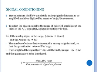 SIGNAL CONDITIONING


Typical sensors yield low-amplitude analog signals that need to be
amplified and then digitized by means of an (A/D) converter.



To adapt the analog signal to the range of expected amplitude at the
input of the A/D converter, a signal conditioner is used.

Ex. If the analog signal in the range: [-20mv  20mv]
and the ADC is [0v  5v]
-

The number of values that represent this analog range is small, so
that the quantization noise will be large.

-

If we amplified the signal by (*100) , it’ll be in the range: [-2v  2v]

and the quantization noise is reduced.

 