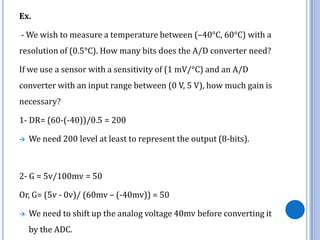 Ex.

- We wish to measure a temperature between (–40°C, 60°C) with a
resolution of (0.5°C). How many bits does the A/D converter need?
If we use a sensor with a sensitivity of (1 mV/°C) and an A/D

converter with an input range between (0 V, 5 V), how much gain is
necessary?
1- DR= (60-(-40))/0.5 = 200


We need 200 level at least to represent the output (8-bits).

2- G = 5v/100mv = 50

Or, G= (5v - 0v)/ (60mv – (-40mv)) = 50


We need to shift up the analog voltage 40mv before converting it
by the ADC.

 