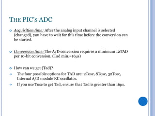 THE PIC’S ADC


Acquisition time: After the analog input channel is selected
(changed), you have to wait for this time before the conversion can
be started.



Conversion time: The A/D conversion requires a minimum 12TAD
per 10-bit conversion. (Tad min.=16µs)



How can we get (Tad)?



The four possible options for TAD are: 2Tosc, 8Tosc, 32Tosc,
Internal A/D module RC oscillator.



If you use Tosc to get Tad, ensure that Tad is greater than 16µs.

 