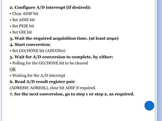 2. Configure A/D interrupt (if desired):

• Clear ADIF bit
• Set ADIE bit
• Set PEIE bit
• Set GIE bit
3. Wait the required acquisition time. (at least 20µs)
4. Start conversion:
• Set GO/DONE bit (ADCON0)
5. Wait for A/D conversion to complete, by either:
• Polling for the GO/DONE bit to be cleared

OR
• Waiting for the A/D interrupt
6. Read A/D result register pair
(ADRESH: ADRESL), clear bit ADIF if required.
7. for the next conversion, go to step 1 or step 2, as required.

 