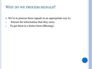 WHY DO WE PROCESS SIGNALS?

1.
2.

We’ve to process these signals in an appropriate way to:
Extract the information that they carry.
To get them in a better form (filtering).

 