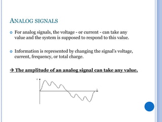 ANALOG SIGNALS


For analog signals, the voltage - or current - can take any
value and the system is supposed to respond to this value.



Information is represented by changing the signal’s voltage,
current, frequency, or total charge.

 The amplitude of an analog signal can take any value.

 
